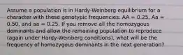 Assume a population is in Hardy-Weinberg equilibrium for a character with these genotypic frequencies: AA = 0.25, Aa = 0.50, and aa = 0.25. If you remove all the homozygous dominants and allow the remaining population to reproduce (again under Hardy-Weinberg conditions), what will be the frequency of homozygous dominants in the next generation?