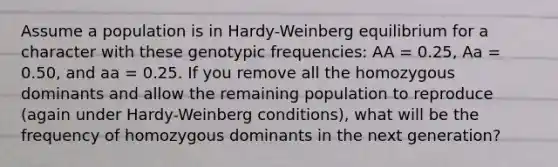 Assume a population is in Hardy-Weinberg equilibrium for a character with these genotypic frequencies: AA = 0.25, Aa = 0.50, and aa = 0.25. If you remove all the homozygous dominants and allow the remaining population to reproduce (again under Hardy-Weinberg conditions), what will be the frequency of homozygous dominants in the next generation?