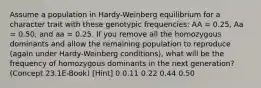 Assume a population in Hardy-Weinberg equilibrium for a character trait with these genotypic frequencies: AA = 0.25, Aa = 0.50, and aa = 0.25. If you remove all the homozygous dominants and allow the remaining population to reproduce (again under Hardy-Weinberg conditions), what will be the frequency of homozygous dominants in the next generation? (Concept 23.1E-Book) [Hint] 0 0.11 0.22 0.44 0.50