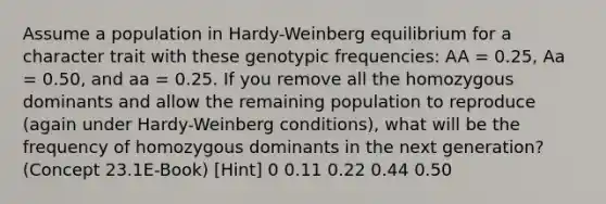 Assume a population in Hardy-Weinberg equilibrium for a character trait with these genotypic frequencies: AA = 0.25, Aa = 0.50, and aa = 0.25. If you remove all the homozygous dominants and allow the remaining population to reproduce (again under Hardy-Weinberg conditions), what will be the frequency of homozygous dominants in the next generation? (Concept 23.1E-Book) [Hint] 0 0.11 0.22 0.44 0.50