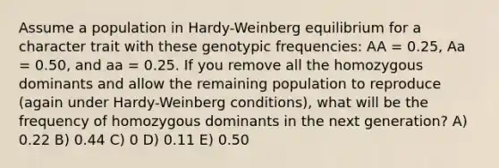 Assume a population in Hardy-Weinberg equilibrium for a character trait with these genotypic frequencies: AA = 0.25, Aa = 0.50, and aa = 0.25. If you remove all the homozygous dominants and allow the remaining population to reproduce (again under Hardy-Weinberg conditions), what will be the frequency of homozygous dominants in the next generation? A) 0.22 B) 0.44 C) 0 D) 0.11 E) 0.50