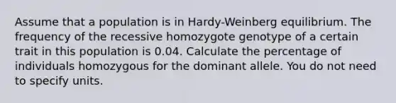 Assume that a population is in Hardy-Weinberg equilibrium. The frequency of the recessive homozygote genotype of a certain trait in this population is 0.04. Calculate the percentage of individuals homozygous for the dominant allele. You do not need to specify units.