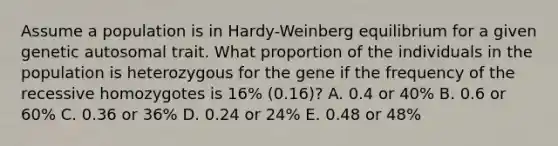 Assume a population is in Hardy-Weinberg equilibrium for a given genetic autosomal trait. What proportion of the individuals in the population is heterozygous for the gene if the frequency of the recessive homozygotes is 16% (0.16)? A. 0.4 or 40% B. 0.6 or 60% C. 0.36 or 36% D. 0.24 or 24% E. 0.48 or 48%