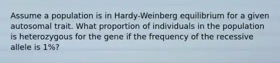 Assume a population is in Hardy-Weinberg equilibrium for a given autosomal trait. What proportion of individuals in the population is heterozygous for the gene if the frequency of the recessive allele is 1%?