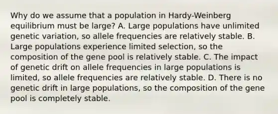 Why do we assume that a population in Hardy-Weinberg equilibrium must be large? A. Large populations have unlimited genetic variation, so allele frequencies are relatively stable. B. Large populations experience limited selection, so the composition of the gene pool is relatively stable. C. The impact of genetic drift on allele frequencies in large populations is limited, so allele frequencies are relatively stable. D. There is no genetic drift in large populations, so the composition of the gene pool is completely stable.