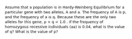 Assume that a population is in Hardy-Weinberg Equilibrium for a particular gene with two alleles, A and a. The frequency of A is p, and the frequency of a is q. Because these are the only two alleles for this gene, p + q = 1.0 . If the frequency of homozygous recessive individuals (aa) is 0.04, what is the value of q? What is the value of p?