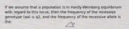 If we assume that a population is in Hardy-Weinberg equilibrium with regard to this locus, then the frequency of the recessive genotype (aa) is q2, and the frequency of the recessive allele is the: