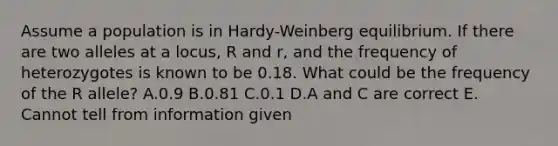 Assume a population is in Hardy-Weinberg equilibrium. If there are two alleles at a locus, R and r, and the frequency of heterozygotes is known to be 0.18. What could be the frequency of the R allele? A.0.9 B.0.81 C.0.1 D.A and C are correct E. Cannot tell from information given