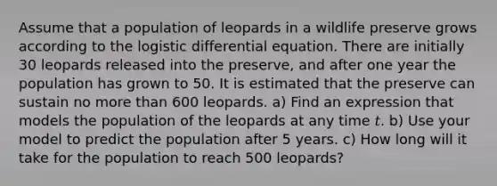 Assume that a population of leopards in a wildlife preserve grows according to the logistic differential equation. There are initially 30 leopards released into the preserve, and after one year the population has grown to 50. It is estimated that the preserve can sustain no more than 600 leopards. a) Find an expression that models the population of the leopards at any time 𝑡. b) Use your model to predict the population after 5 years. c) How long will it take for the population to reach 500 leopards?