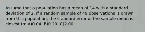 Assume that a population has a mean of 14 with a <a href='https://www.questionai.com/knowledge/kqGUr1Cldy-standard-deviation' class='anchor-knowledge'>standard deviation</a> of 2. If a random sample of 49 observations is drawn from this population, the standard error of the sample mean is closest to: A)0.04. B)0.29. C)2.00.