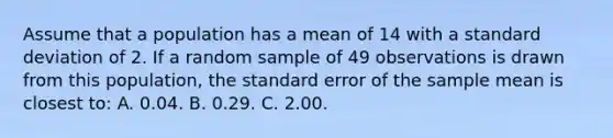 Assume that a population has a mean of 14 with a standard deviation of 2. If a random sample of 49 observations is drawn from this population, the standard error of the sample mean is closest to: A. 0.04. B. 0.29. C. 2.00.