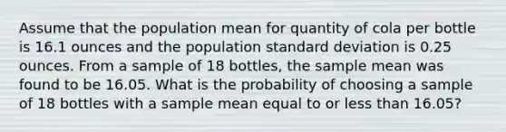 Assume that the population mean for quantity of cola per bottle is 16.1 ounces and the population standard deviation is 0.25 ounces. From a sample of 18 bottles, the sample mean was found to be 16.05. What is the probability of choosing a sample of 18 bottles with a sample mean equal to or less than 16.05?