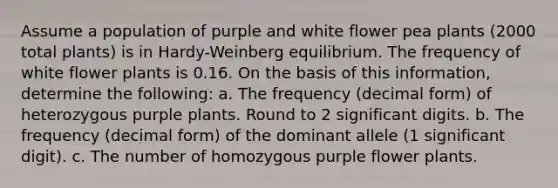 Assume a population of purple and white flower pea plants (2000 total plants) is in Hardy-Weinberg equilibrium. The frequency of white flower plants is 0.16. On the basis of this information, determine the following: a. The frequency (decimal form) of heterozygous purple plants. Round to 2 significant digits. b. The frequency (decimal form) of the dominant allele (1 significant digit). c. The number of homozygous purple flower plants.