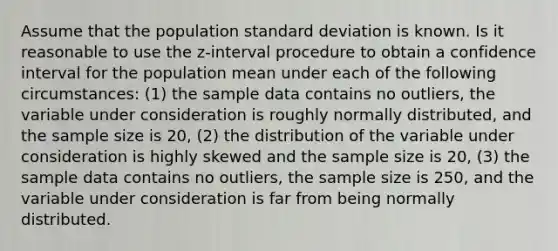 Assume that the population <a href='https://www.questionai.com/knowledge/kqGUr1Cldy-standard-deviation' class='anchor-knowledge'>standard deviation</a> is known. Is it reasonable to use the z-interval procedure to obtain a confidence interval for the population mean under each of the following circumstances: (1) the sample data contains no outliers, the variable under consideration is roughly normally distributed, and the sample size is 20, (2) the distribution of the variable under consideration is highly skewed and the sample size is 20, (3) the sample data contains no outliers, the sample size is 250, and the variable under consideration is far from being normally distributed.