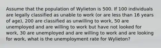 Assume that the population of Wylieton is 500. If 100 individuals are legally classified as unable to work (or are less than 16 years of age), 200 are classified as unwilling to work, 50 are unemployed and are willing to work but have not looked for work, 30 are unemployed and are willing to work and are looking for work, what is the unemployment rate for Wylieton?