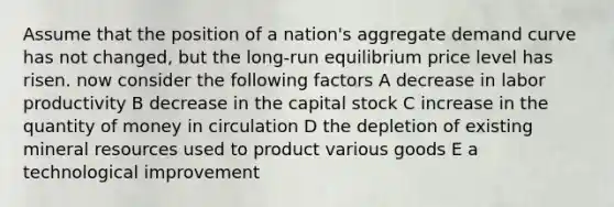 Assume that the position of a nation's aggregate demand curve has not changed, but the long-run equilibrium price level has risen. now consider the following factors A decrease in labor productivity B decrease in the capital stock C increase in the quantity of money in circulation D the depletion of existing mineral resources used to product various goods E a technological improvement