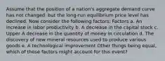 Assume that the position of a​ nation's aggregate demand curve has not​ changed, but the​ long-run equilibrium price level has declined. Now consider the following​ factors: Factors a. An increase in labor productivity b. A decrease in the capital stock c. Upper A decrease in the quantity of money in circulation d. The discovery of new mineral resources used to produce various goods e. A technological improvement Other things being​ equal, which of these factors might account for this​ event?