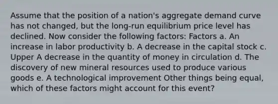 Assume that the position of a​ nation's aggregate demand curve has not​ changed, but the​ long-run equilibrium price level has declined. Now consider the following​ factors: Factors a. An increase in labor productivity b. A decrease in the capital stock c. Upper A decrease in the quantity of money in circulation d. The discovery of new mineral resources used to produce various goods e. A technological improvement Other things being​ equal, which of these factors might account for this​ event?