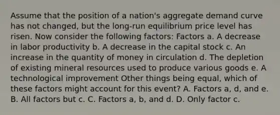 Assume that the position of a​ nation's aggregate demand curve has not​ changed, but the​ long-run equilibrium price level has risen. Now consider the following​ factors: Factors a. A decrease in labor productivity b. A decrease in the capital stock c. An increase in the quantity of money in circulation d. The depletion of existing mineral resources used to produce various goods e. A technological improvement Other things being​ equal, which of these factors might account for this​ event? A. Factors a, d, and e. B. All factors but c. C. Factors a, b, and d. D. Only factor c.