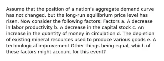 Assume that the position of a​ nation's aggregate demand curve has not​ changed, but the​ long-run equilibrium price level has risen. Now consider the following​ factors: Factors a. A decrease in labor productivity b. A decrease in the capital stock c. An increase in the quantity of money in circulation d. The depletion of existing mineral resources used to produce various goods e. A technological improvement Other things being​ equal, which of these factors might account for this​ event?