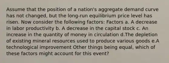 Assume that the position of a​ nation's aggregate demand curve has not​ changed, but the​ long-run equilibrium price level has risen. Now consider the following​ factors: Factors a. A decrease in labor productivity b. A decrease in the capital stock c. An increase in the quantity of money in circulation d.The depletion of existing mineral resources used to produce various goods e.A technological improvement Other things being​ equal, which of these factors might account for this​ event?