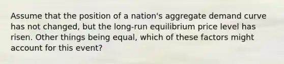 Assume that the position of a nation's aggregate demand curve has not changed, but the long-run equilibrium price level has risen. Other things being equal, which of these factors might account for this event?