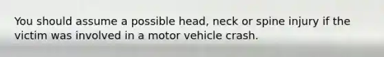 You should assume a possible head, neck or spine injury if the victim was involved in a motor vehicle crash.