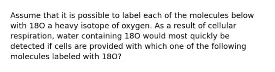 Assume that it is possible to label each of the molecules below with 18O a heavy isotope of oxygen. As a result of cellular respiration, water containing 18O would most quickly be detected if cells are provided with which one of the following molecules labeled with 18O?