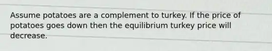 Assume potatoes are a complement to turkey. If the price of potatoes goes down then the equilibrium turkey price will decrease.