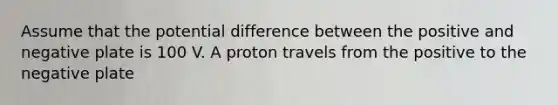 Assume that the potential difference between the positive and negative plate is 100 V. A proton travels from the positive to the negative plate