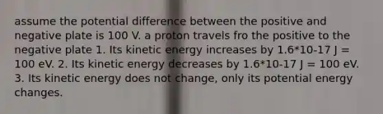 assume the potential difference between the positive and negative plate is 100 V. a proton travels fro the positive to the negative plate 1. Its kinetic energy increases by 1.6*10-17 J = 100 eV. 2. Its kinetic energy decreases by 1.6*10-17 J = 100 eV. 3. Its kinetic energy does not change, only its potential energy changes.