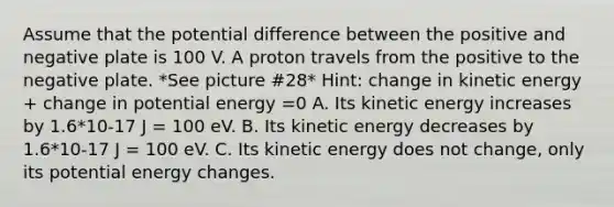 Assume that the potential difference between the positive and negative plate is 100 V. A proton travels from the positive to the negative plate. *See picture #28* Hint: change in kinetic energy + change in potential energy =0 A. Its kinetic energy increases by 1.6*10-17 J = 100 eV. B. Its kinetic energy decreases by 1.6*10-17 J = 100 eV. C. Its kinetic energy does not change, only its potential energy changes.