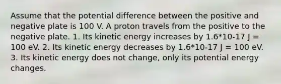 Assume that the potential difference between the positive and negative plate is 100 V. A proton travels from the positive to the negative plate. 1. Its kinetic energy increases by 1.6*10-17 J = 100 eV. 2. Its kinetic energy decreases by 1.6*10-17 J = 100 eV. 3. Its kinetic energy does not change, only its potential energy changes.