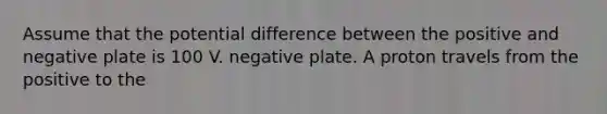 Assume that the potential difference between the positive and negative plate is 100 V. negative plate. A proton travels from the positive to the