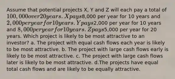 Assume that potential projects X, Y and Z will each pay a total of 100,000 over 20 years. X pays8,000 per year for 10 years and 2,000 per year for 10 years. Y pays2,000 per year for 10 years and 8,000 per year for 10 years. Z pays5,000 per year for 20 years. Which project is likely to be most attractive to an investor? a. The project with equal cash flows each year is likely to be most attractive. b. The project with large cash flows early is likely to be most attractive. c. The project with large cash flows later is likely to be most attractive. d.The projects have equal total cash flows and are likely to be equally attractive.