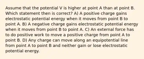 Assume that the potential V is higher at point A than at point B. Which statement then is correct? A) A positive charge gains electrostatic potential energy when it moves from point B to point A. B) A negative charge gains electrostatic potential energy when it moves from point B to point A. C) An external force has to do positive work to move a positive charge from point A to point B. D) Any charge can move along an equipotential line from point A to point B and neither gain or lose electrostatic potential energy.