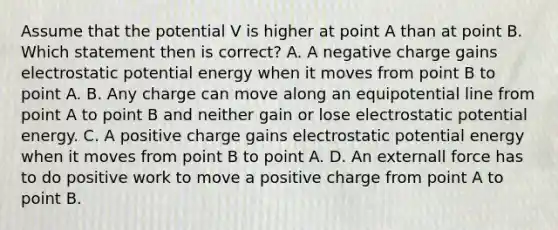 Assume that the potential V is higher at point A than at point B. Which statement then is correct? A. A negative charge gains electrostatic potential energy when it moves from point B to point A. B. Any charge can move along an equipotential line from point A to point B and neither gain or lose electrostatic potential energy. C. A positive charge gains electrostatic potential energy when it moves from point B to point A. D. An externall force has to do positive work to move a positive charge from point A to point B.