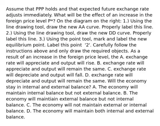 Assume that PPP holds and that expected future exchange rate adjusts immediately. What will be the effect of an increase in the foreign price level​ P*? On the diagram on the​ right: ​1.) Using the line drawing tool​, draw the new AA curve. Properly label this line. ​2.) Using the line drawing tool​, draw the new DD curve. Properly label this line. ​3.) Using the point tool​, mark and label the new equilibrium point. Label this point ​ '2'. Carefully follow the instructions above and only draw the required objects. As a result of an increase in the foreign price​ level, the A. exchange rate will appreciate and output will rise. B. exchange rate will appreciate and output will remain the same. C. exchange rate will depreciate and output will fall. D. exchange rate will depreciate and output will remain the same. Will the economy stay in internal and external​ balance? A. The economy will maintain internal balance but not external balance. B. The economy will maintiain external balance but not internal balance. C. The economy will not maintain external or internal balance. D. The economy will maintain both internal and external balance.