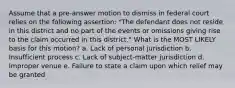 Assume that a pre-answer motion to dismiss in federal court relies on the following assertion: "The defendant does not reside in this district and no part of the events or omissions giving rise to the claim occurred in this district." What is the MOST LIKELY basis for this motion? a. Lack of personal jurisdiction b. Insufficient process c. Lack of subject-matter jurisdiction d. Improper venue e. Failure to state a claim upon which relief may be granted