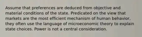 Assume that preferences are deduced from objective and material conditions of the state. Predicated on the view that markets are the most efficient mechanism of human behavior, they often use the language of microeconomic theory to explain state choices. Power is not a central consideration.