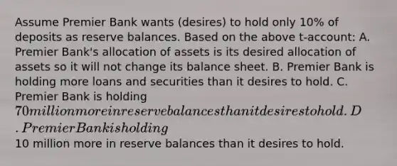 Assume Premier Bank wants (desires) to hold only 10% of deposits as reserve balances. Based on the above t-account: A. Premier Bank's allocation of assets is its desired allocation of assets so it will not change its balance sheet. B. Premier Bank is holding more loans and securities than it desires to hold. C. Premier Bank is holding 70 million more in reserve balances than it desires to hold. D. Premier Bank is holding10 million more in reserve balances than it desires to hold.