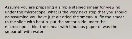 Assume you are preparing a simple stained smear for viewing under the microscope, what is the very next step that you should do assuming you have just air dried the smear? a. fix the smear to the slide with heat b. put the smear slide under the microscope c. blot the smear with bibulous paper d. was the smear off with water