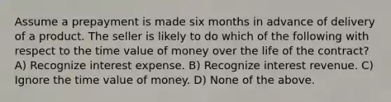 Assume a prepayment is made six months in advance of delivery of a product. The seller is likely to do which of the following with respect to the time value of money over the life of the contract? A) Recognize interest expense. B) Recognize interest revenue. C) Ignore the time value of money. D) None of the above.