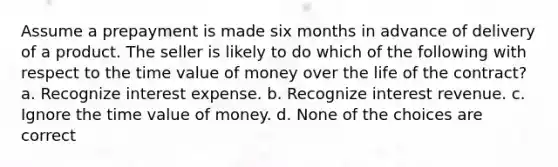 Assume a prepayment is made six months in advance of delivery of a product. The seller is likely to do which of the following with respect to the time value of money over the life of the contract? a. Recognize interest expense. b. Recognize interest revenue. c. Ignore the time value of money. d. None of the choices are correct