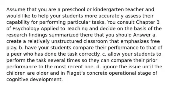 Assume that you are a preschool or kindergarten teacher and would like to help your students more accurately assess their capability for performing particular tasks. You consult Chapter 3 of Psychology Applied to Teaching and decide on the basis of the research findings summarized there that you should Answer a. create a relatively unstructured classroom that emphasizes free play. b. have your students compare their performance to that of a peer who has done the task correctly. c. allow your students to perform the task several times so they can compare their prior performance to the most recent one. d. ignore the issue until the children are older and in Piaget's concrete operational stage of cognitive development.