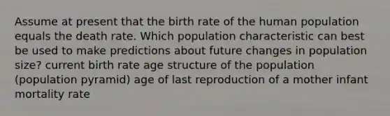 Assume at present that the birth rate of the human population equals the death rate. Which population characteristic can best be used to make predictions about future changes in population size? current birth rate age structure of the population (population pyramid) age of last reproduction of a mother infant mortality rate