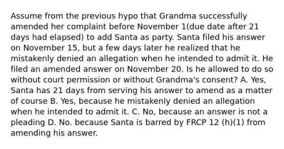 Assume from the previous hypo that Grandma successfully amended her complaint before November 1(due date after 21 days had elapsed) to add Santa as party. Santa filed his answer on November 15, but a few days later he realized that he mistakenly denied an allegation when he intended to admit it. He filed an amended answer on November 20. Is he allowed to do so without court permission or without Grandma's consent? A. Yes, Santa has 21 days from serving his answer to amend as a matter of course B. Yes, because he mistakenly denied an allegation when he intended to admit it. C. No, because an answer is not a pleading D. No. because Santa is barred by FRCP 12 (h)(1) from amending his answer.