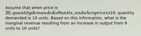 Assume that when price is 20, quantity demanded is 9 units, and when price is19, quantity demanded is 10 units. Based on this information, what is the marginal revenue resulting from an increase in output from 9 units to 10 units?