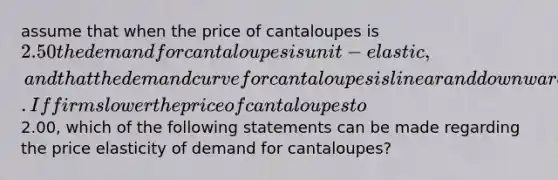 assume that when the price of cantaloupes is 2.50 the demand for cantaloupes is unit-elastic, and that the demand curve for cantaloupes is linear and downward sloping. If firms lower the price of cantaloupes to2.00, which of the following statements can be made regarding the price elasticity of demand for cantaloupes?