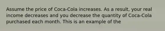 Assume the price of Coca-Cola increases. As a result, your real income decreases and you decrease the quantity of Coca-Cola purchased each month. This is an example of the